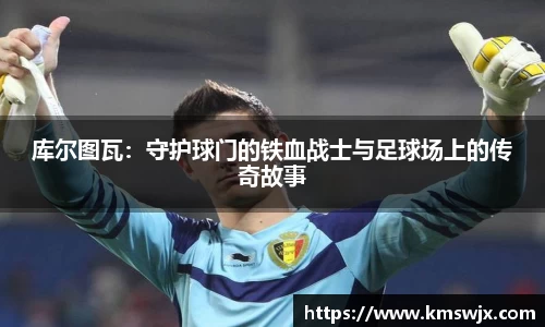 库尔图瓦：守护球门的铁血战士与足球场上的传奇故事