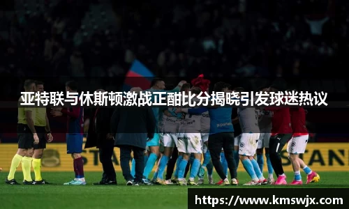 亚特联与休斯顿激战正酣比分揭晓引发球迷热议
